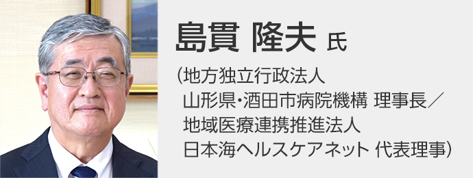 島貫 隆夫先生（地方独立行政法人山形県・酒田市病院機構 理事長／地域医療連携推進法人日本海ヘルスケアネット 代表理事）