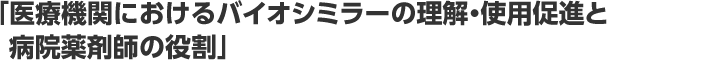 「医療機関におけるバイオシミラーの理解・使用促進と病院薬剤師の役割」